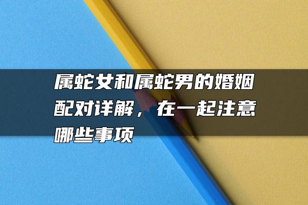 属蛇女和属蛇男的婚姻配对详解，在一起注意哪些事项