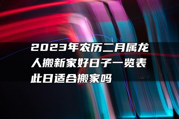 2023年农历二月属龙人搬新家好日子一览表 此日适合搬家吗