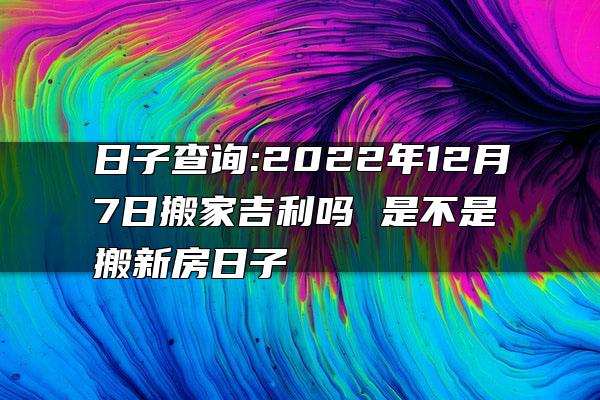 日子查询:2022年12月7日搬家吉利吗 是不是搬新房日子