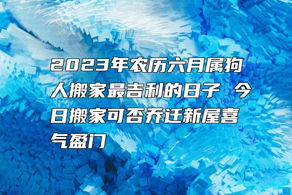 2023年农历六月属狗人搬家最吉利的日子 今日搬家可否乔迁新屋喜气盈门