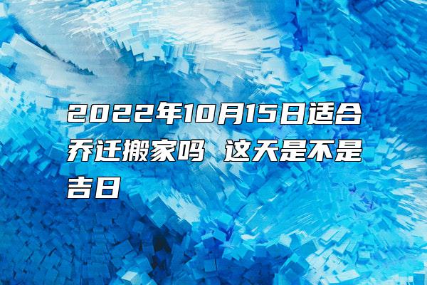 2022年10月15日适合乔迁搬家吗 这天是不是吉日