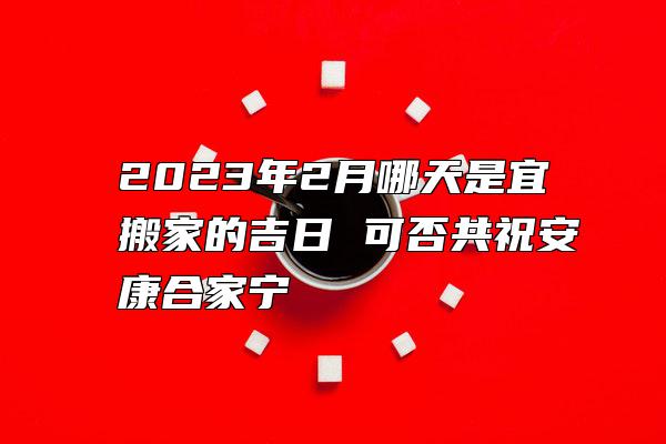 2023年2月哪天是宜搬家的吉日 可否共祝安康合家宁