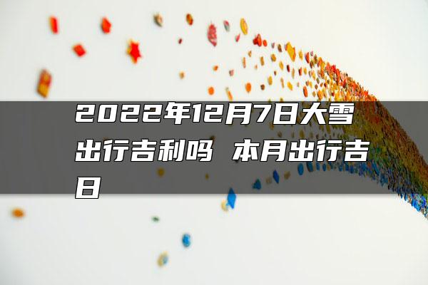 2022年12月7日大雪出行吉利吗 本月出行吉日