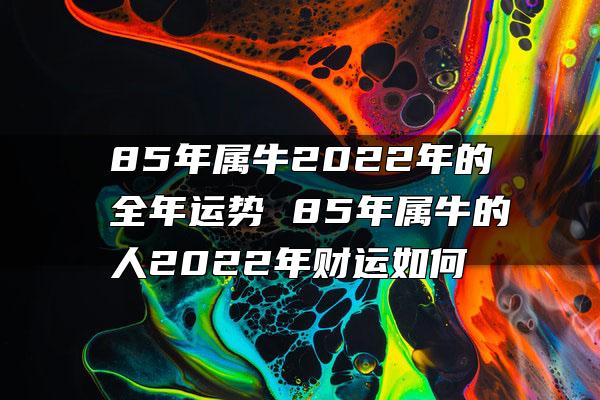 85年属牛2022年的全年运势 85年属牛的人2022年财运如何