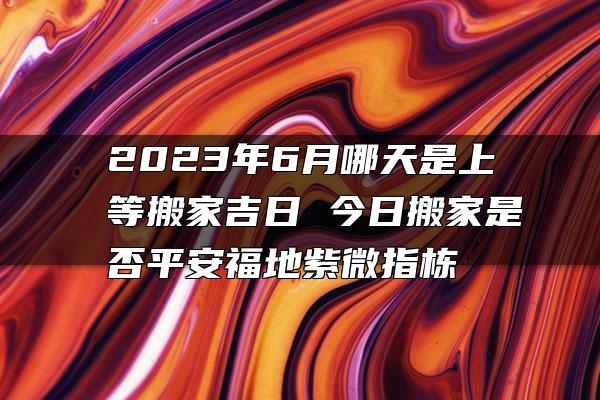 2023年6月哪天是上等搬家吉日 今日搬家是否平安福地紫微指栋