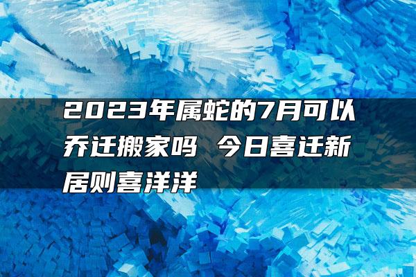 2023年属蛇的7月可以乔迁搬家吗 今日喜迁新居则喜洋洋