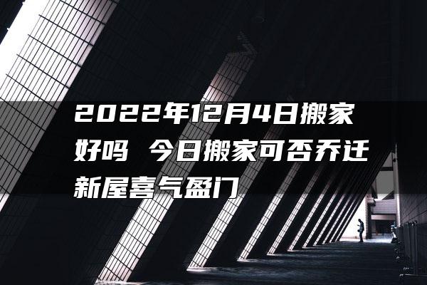 2022年12月4日搬家好吗 今日搬家可否乔迁新屋喜气盈门