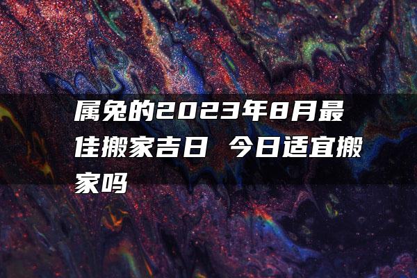 属兔的2023年8月最佳搬家吉日 今日适宜搬家吗