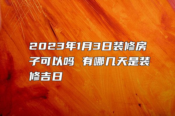 2023年1月3日装修房子可以吗 有哪几天是装修吉日