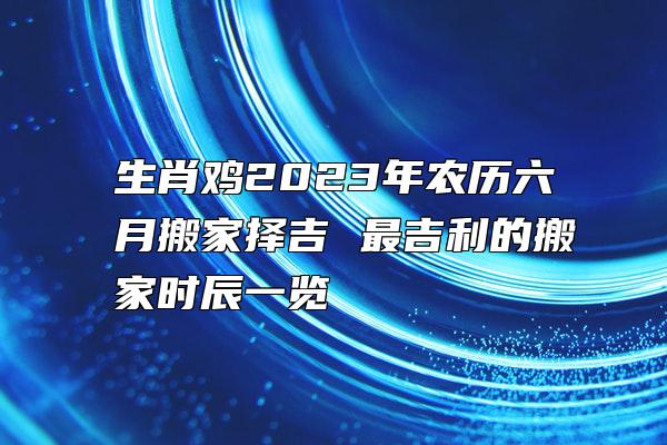 生肖鸡2023年农历六月搬家择吉 最吉利的搬家时辰一览