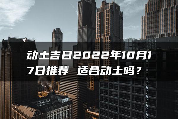 动土吉日2022年10月17日推荐 适合动土吗？