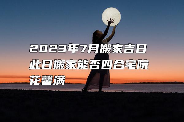 2023年7月搬家吉日 此日搬家能否四合宅院花馨满