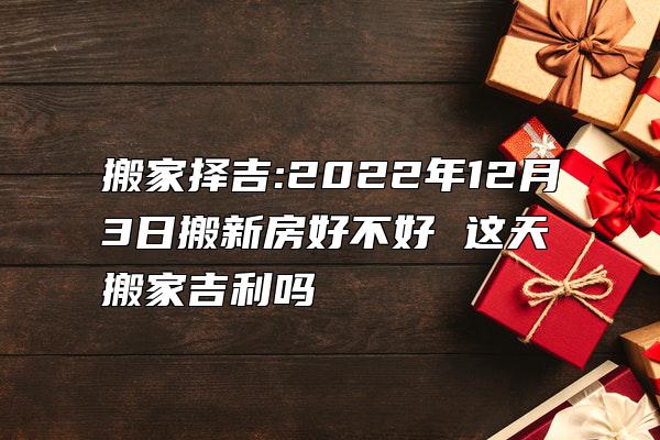 搬家择吉:2022年12月3日搬新房好不好 这天搬家吉利吗