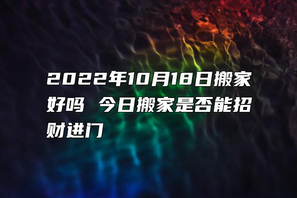 2022年10月18日搬家好吗 今日搬家是否能招财进门