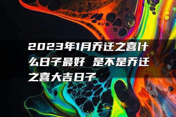 2023年1月乔迁之喜什么日子最好 是不是乔迁之喜大吉日子