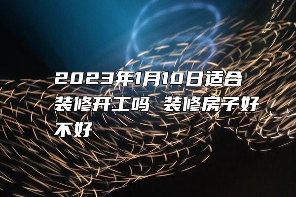 2023年1月10日适合装修开工吗 装修房子好不好