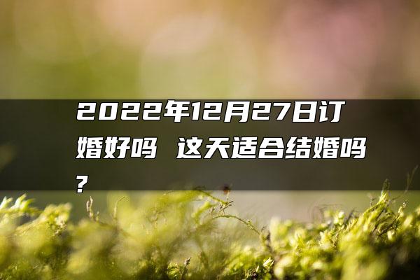 2022年12月27日订婚好吗 这天适合结婚吗?