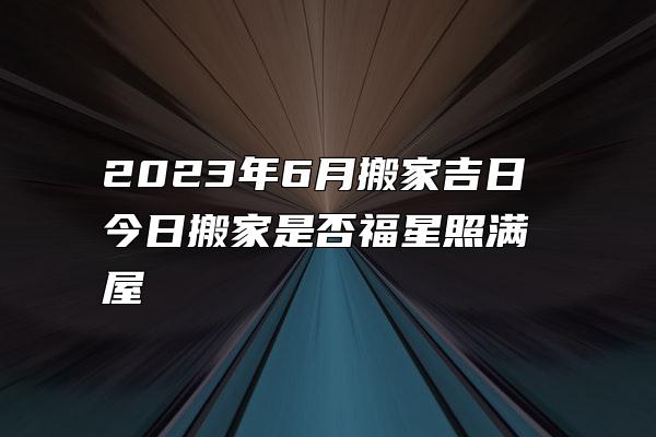 2023年6月搬家吉日 今日搬家是否福星照满屋