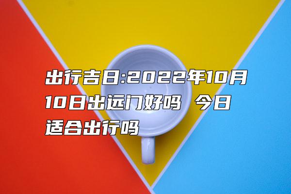 出行吉日:2022年10月10日出远门好吗 今日适合出行吗