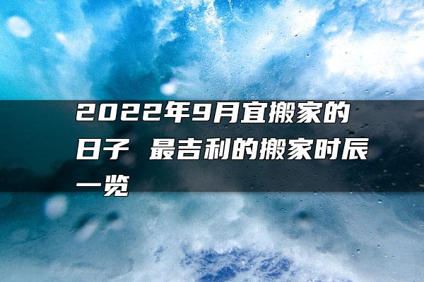 2022年9月宜搬家的日子 最吉利的搬家时辰一览