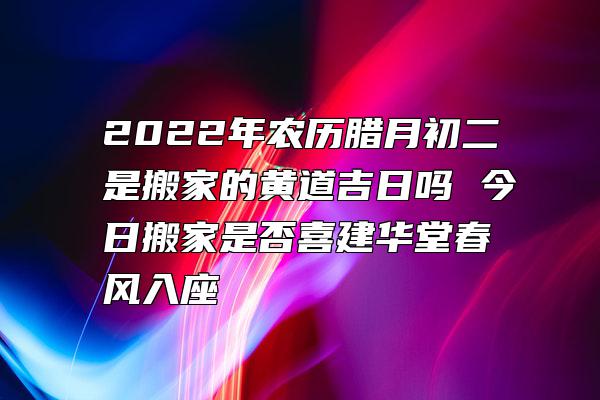 2022年农历腊月初二是搬家的黄道吉日吗 今日搬家是否喜建华堂春风入座