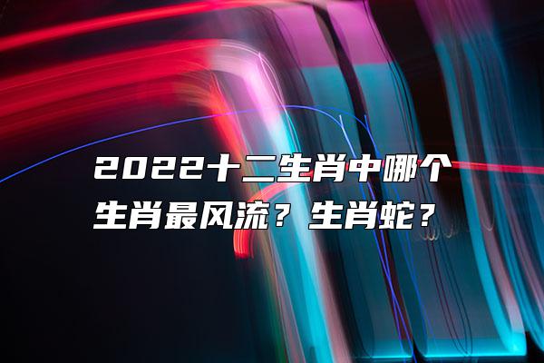 2022十二生肖中哪个生肖最风流？生肖蛇？