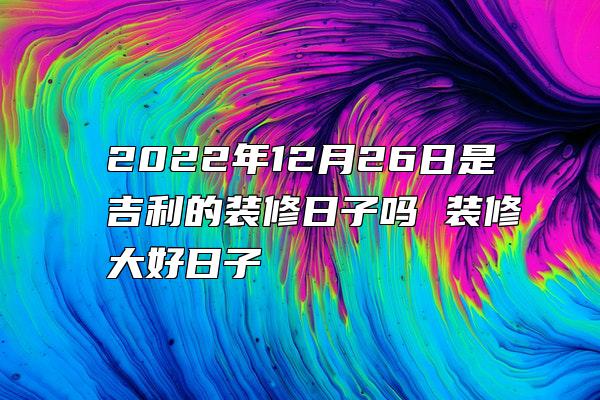 2022年12月26日是吉利的装修日子吗 装修大好日子