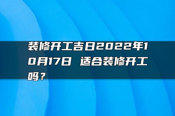 装修开工吉日2022年10月17日 适合装修开工吗？