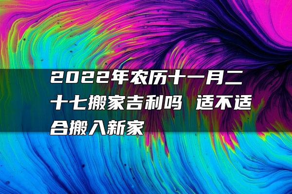 2022年农历十一月二十七搬家吉利吗 适不适合搬入新家