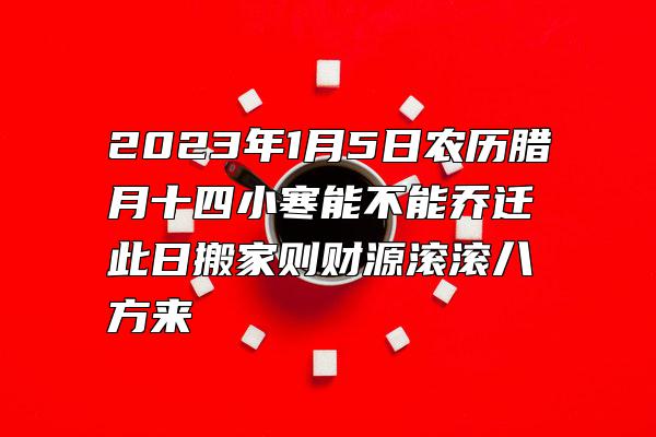 2023年1月5日农历腊月十四小寒能不能乔迁 此日搬家则财源滚滚八方来