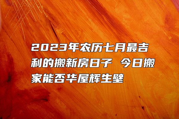 2023年农历七月最吉利的搬新房日子 今日搬家能否华屋辉生壁