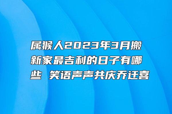 属猴人2023年3月搬新家最吉利的日子有哪些 笑语声声共庆乔迁喜