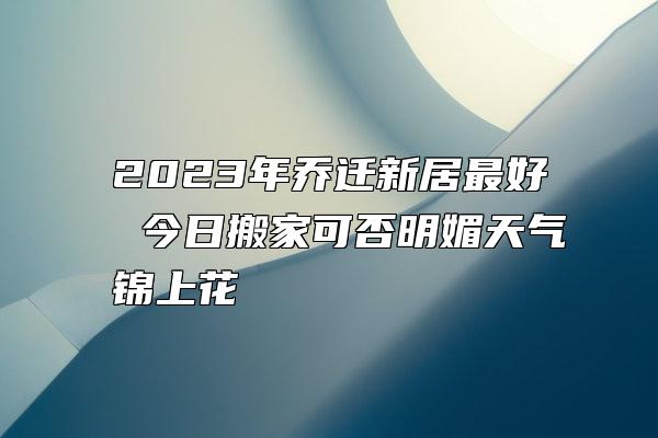 2023年乔迁新居最好 今日搬家可否明媚天气锦上花