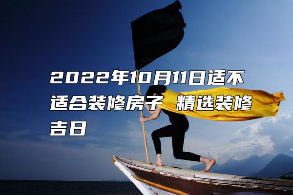 2022年10月11日适不适合装修房子 精选装修吉日