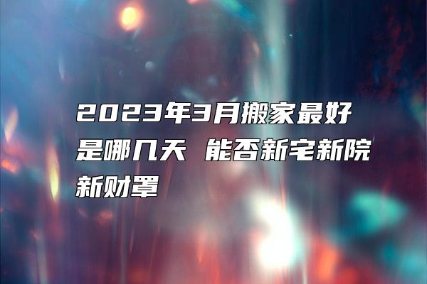 2023年3月搬家最好是哪几天 能否新宅新院新财罩