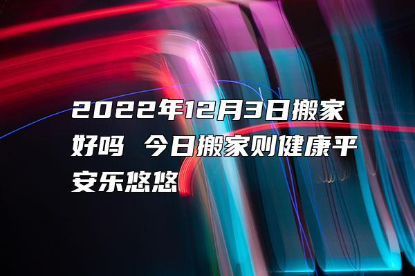 2022年12月3日搬家好吗 今日搬家则健康平安乐悠悠