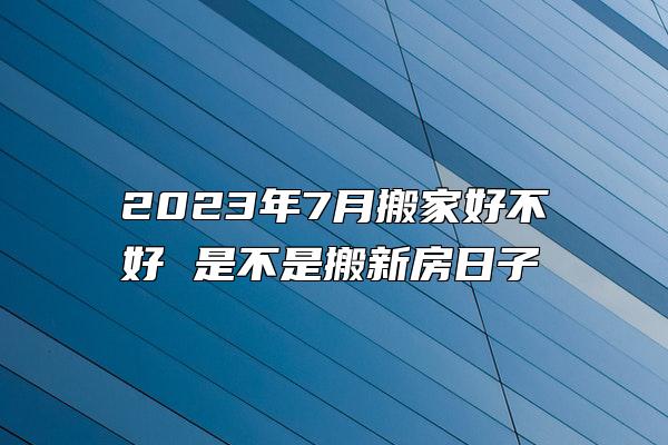 2023年7月搬家好不好 是不是搬新房日子