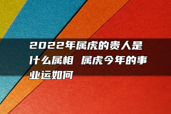 2022年属虎的贵人是什么属相 属虎今年的事业运如何