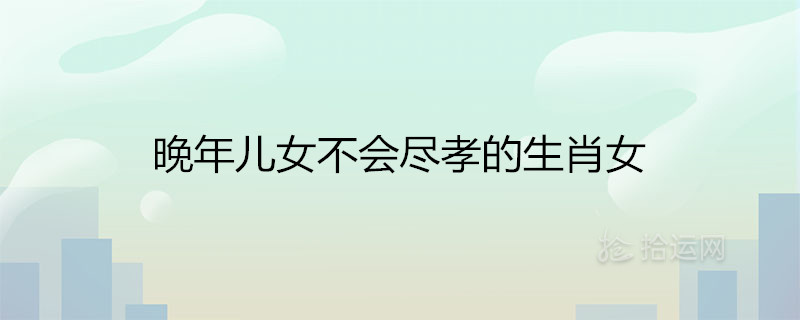 晚年儿女不会尽孝的生肖女 注定晚景孤独的属相 