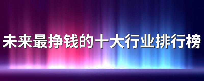 未来最挣钱的十大行业排行榜 哪些工作轻松又高薪