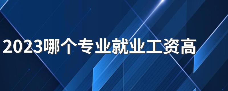 2023哪个专业就业工资高 钱景好的专业有哪些