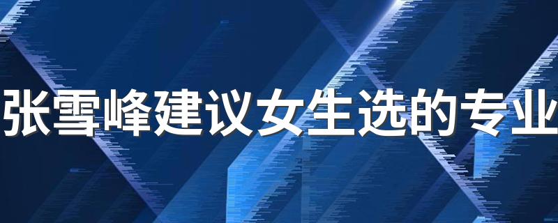 张雪峰建议女生选的专业 2023哪些专业吃香