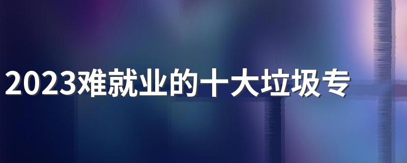 2023难就业的十大垃圾专业 哪些专业不建议学