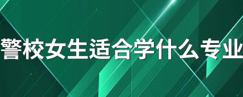 警校女生适合学什么专业 哪些专业前景好