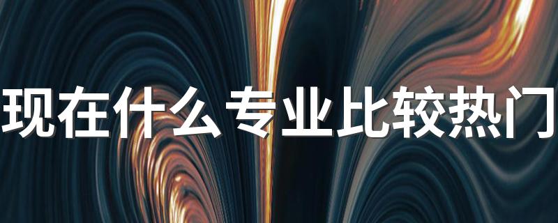 现在什么专业比较热门 2023最吃香的专业