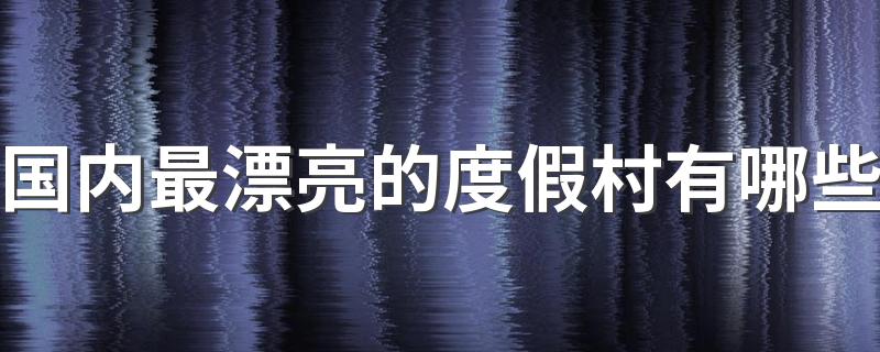 国内最漂亮的度假村有哪些 国内最漂亮的度假村排名榜