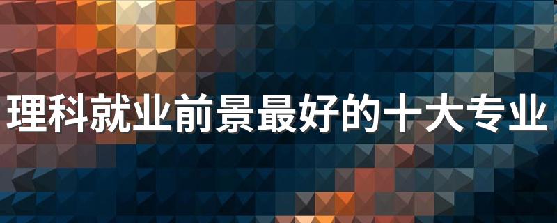 理科就业前景最好的十大专业 哪些专业未来吃香