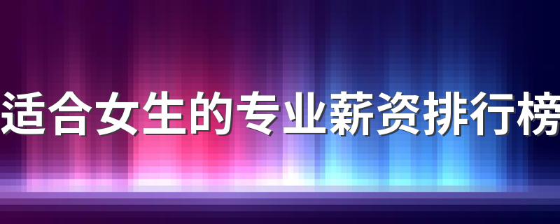 适合女生的专业薪资排行榜 哪些专业工资高