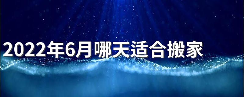 2022年6月哪天适合搬家 2022年6月搬家入住新房的吉日吉时查询