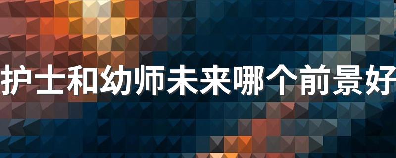 护士和幼师未来哪个前景好 什么专业更吃香